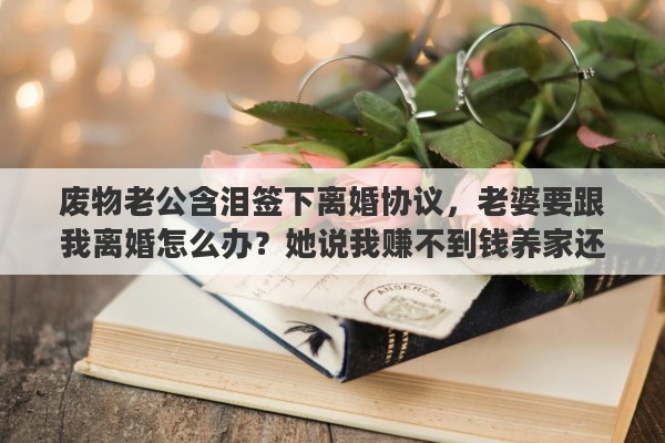 废物老公含泪签下离婚协议，老婆要跟我离婚怎么办？她说我赚不到钱养家还不愿意做家务，啥都要她来干。说我是个废物