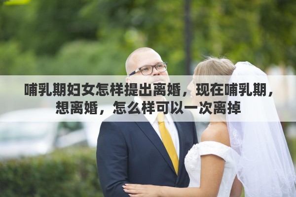 哺乳期妇女怎样提出离婚，现在哺乳期，想离婚，怎么样可以一次离掉