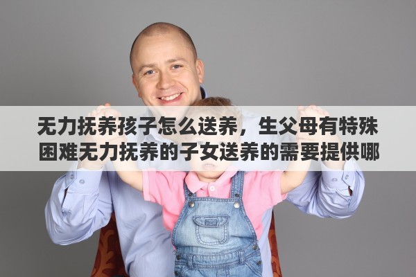 无力抚养孩子怎么送养，生父母有特殊困难无力抚养的子女送养的需要提供哪些证明材料