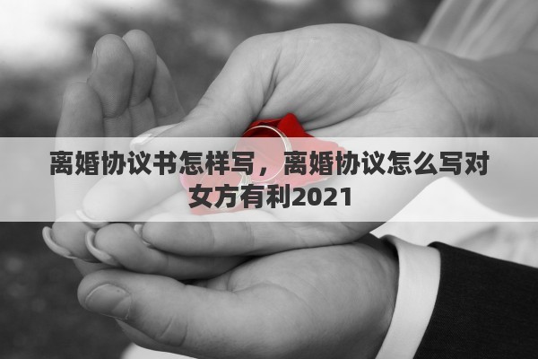 离婚协议书怎样写，离婚协议怎么写对女方有利2021