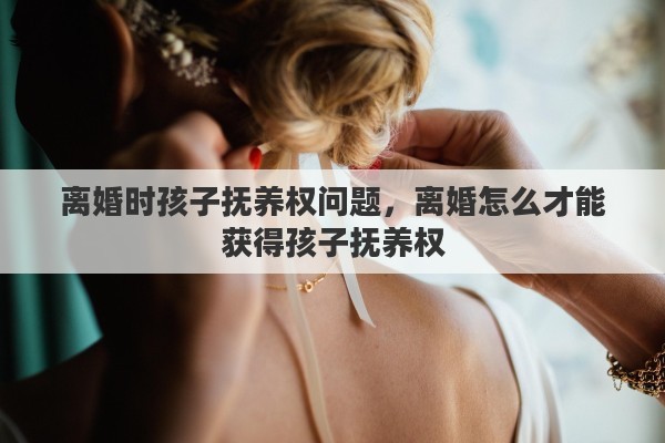 离婚时孩子抚养权问题，离婚怎么才能获得孩子抚养权