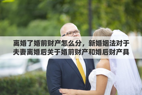 离婚了婚前财产怎么分，新婚姻法对于夫妻离婚后关于婚前财产和婚后财产具体是如何分割的呢