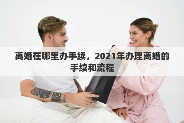 离婚在哪里办手续，2021年办理离婚的手续和流程
