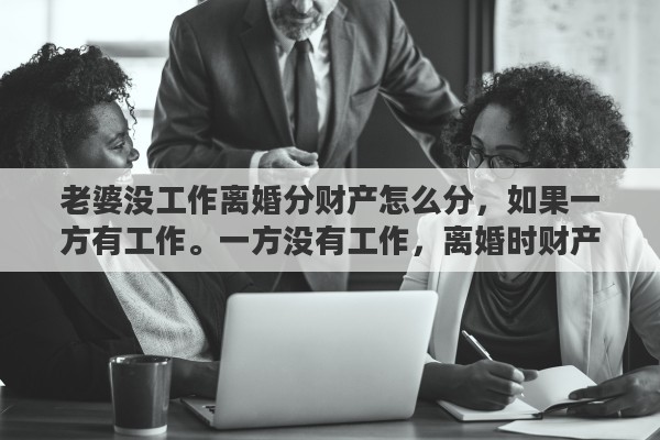 老婆没工作离婚分财产怎么分，如果一方有工作。一方没有工作，离婚时财产如何分配