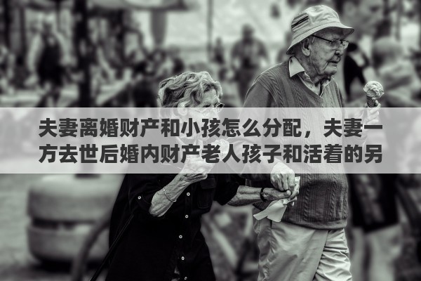 夫妻离婚财产和小孩怎么分配，夫妻一方去世后婚内财产老人孩子和活着的另一方如何分配