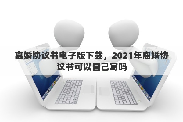 离婚协议书电子版下载，2021年离婚协议书可以自己写吗