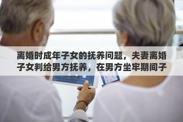 离婚时成年子女的抚养问题，夫妻离婚子女判给男方抚养，在男方坐牢期间子女未成年怎么办