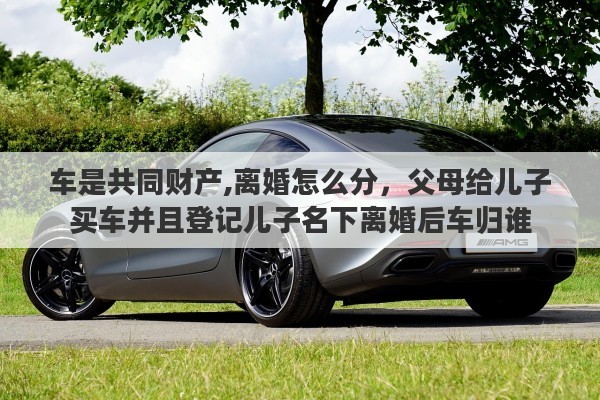 车是共同财产,离婚怎么分，父母给儿子买车并且登记儿子名下离婚后车归谁