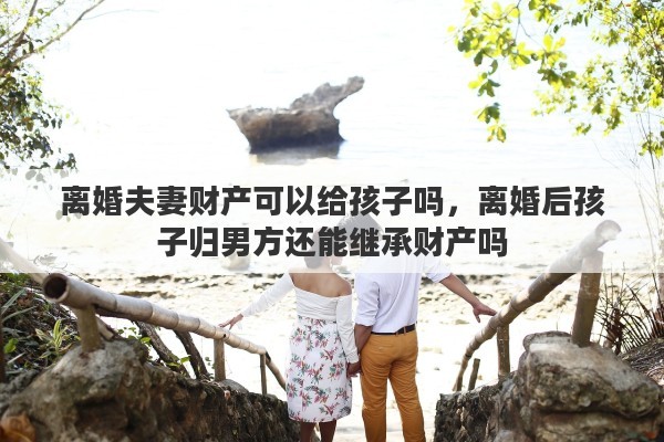 离婚夫妻财产可以给孩子吗，离婚后孩子归男方还能继承财产吗