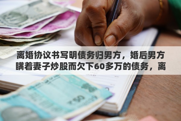 离婚协议书写明债务归男方，婚后男方瞒着妻子炒股而欠下60多万的债务，离婚女方要还债务吗
