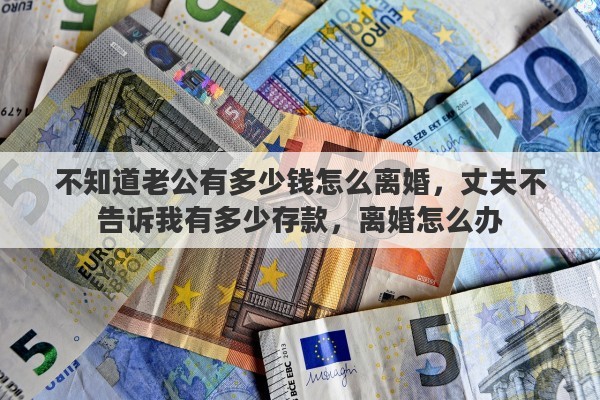 不知道老公有多少钱怎么离婚，丈夫不告诉我有多少存款，离婚怎么办