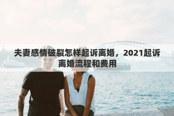 夫妻感情破裂怎样起诉离婚，2021起诉离婚流程和费用