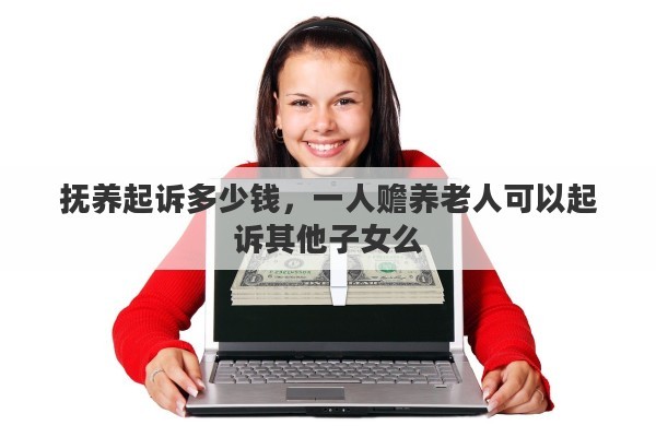 抚养起诉多少钱，一人赡养老人可以起诉其他子女么