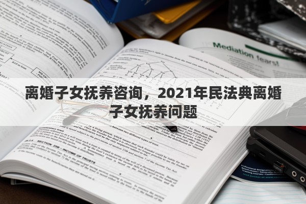 离婚子女抚养咨询，2021年民法典离婚子女抚养问题