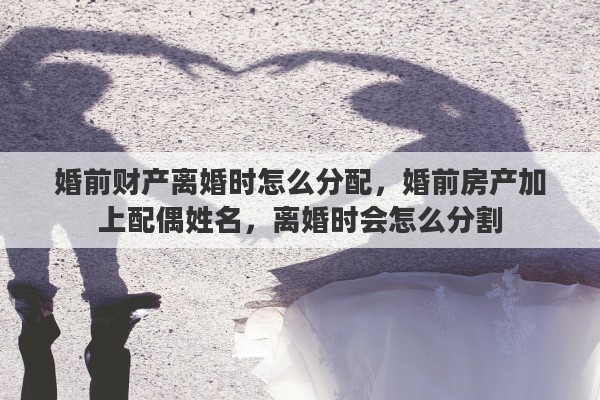 婚前财产离婚时怎么分配，婚前房产加上配偶姓名，离婚时会怎么分割
