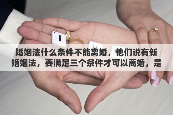 婚姻法什么条件不能离婚，他们说有新婚姻法，要满足三个条件才可以离婚，是这样的吗