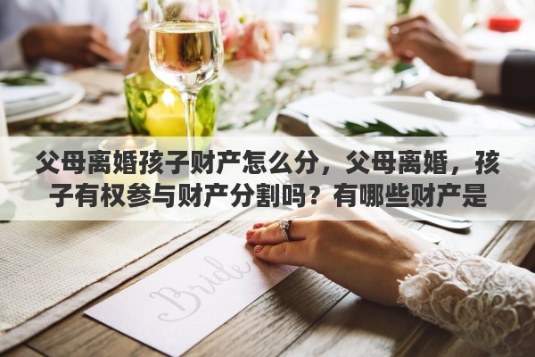 父母离婚孩子财产怎么分，父母离婚，孩子有权参与财产分割吗？有哪些财产是属于孩子的