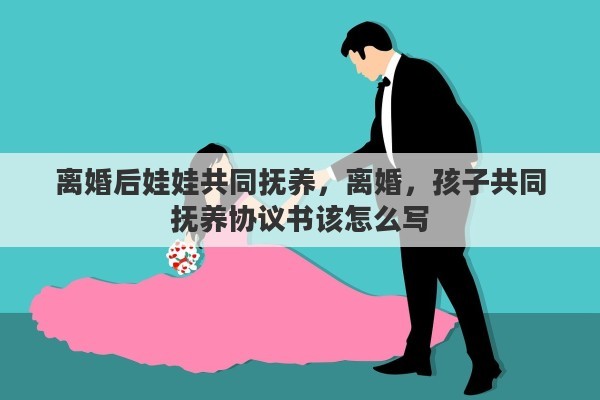 离婚后娃娃共同抚养，离婚，孩子共同抚养协议书该怎么写