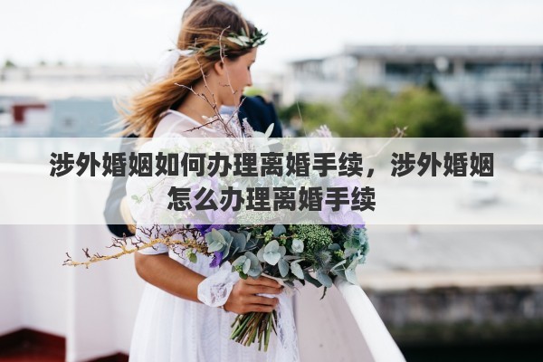 涉外婚姻如何办理离婚手续，涉外婚姻怎么办理离婚手续