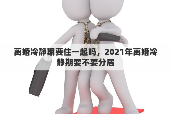 离婚冷静期要住一起吗，2021年离婚冷静期要不要分居